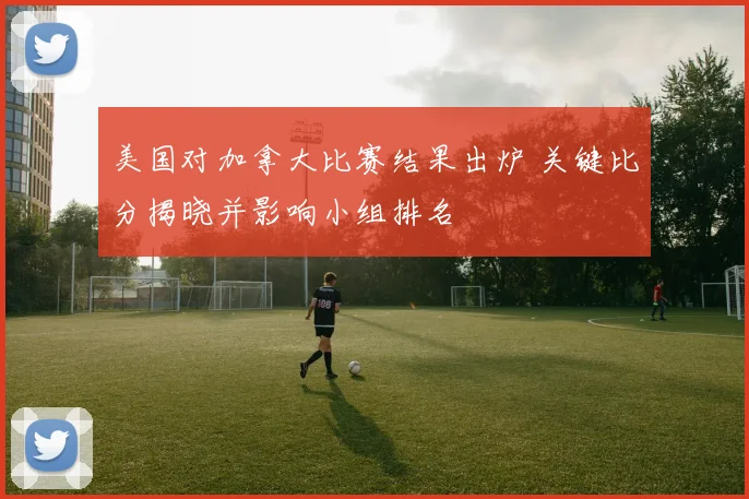 美国对加拿大比赛结果出炉 关键比分揭晓并影响小组排名