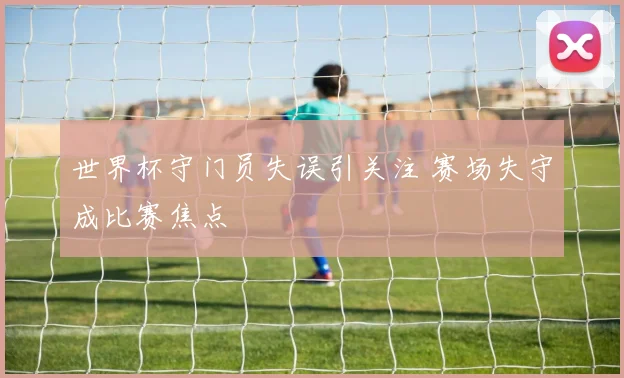 世界杯守门员失误引关注 赛场失守成比赛焦点