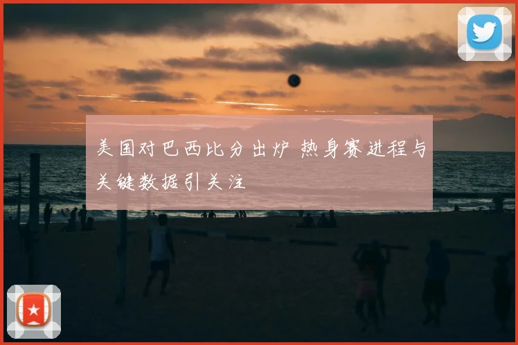美国对巴西比分出炉 热身赛进程与关键数据引关注