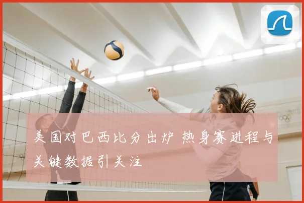 美国对巴西比分出炉 热身赛进程与关键数据引关注