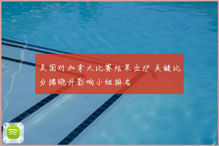 美国对加拿大比赛结果出炉 关键比分揭晓并影响小组排名
