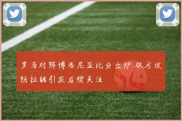 罗马对阵博洛尼亚比分出炉 双方攻防拉锯引发后续关注