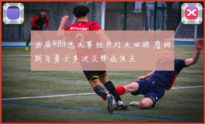 历届NBA总决赛经典对决回顾 詹姆斯与勇士多次交锋成焦点