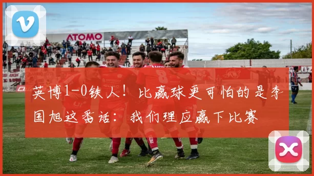 英博1-0铁人！比赢球更可怕的是李国旭这番话：我们理应赢下比赛