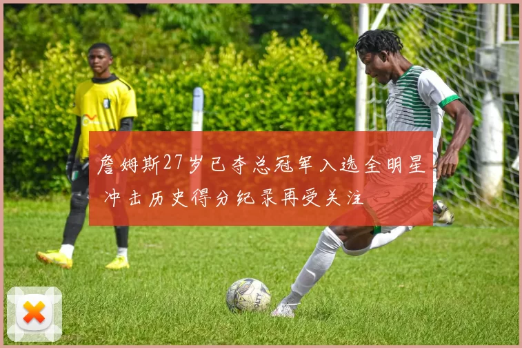 詹姆斯27岁已夺总冠军入选全明星 冲击历史得分纪录再受关注