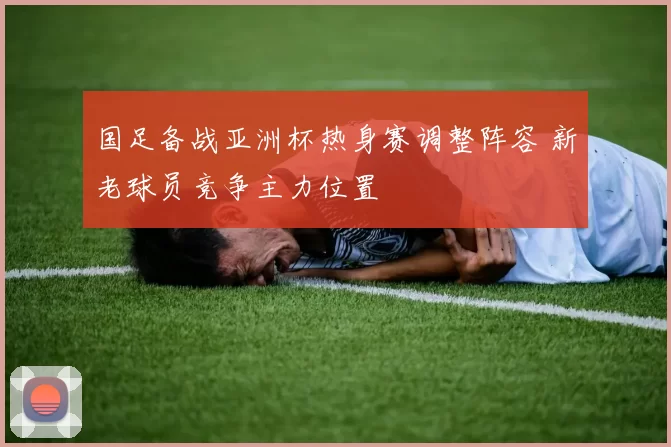 国足备战亚洲杯热身赛调整阵容 新老球员竞争主力位置