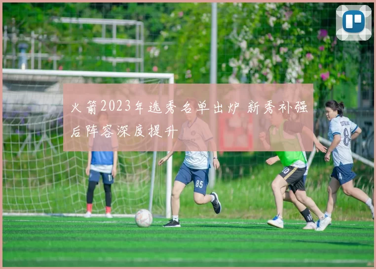 火箭2023年选秀名单出炉 新秀补强后阵容深度提升