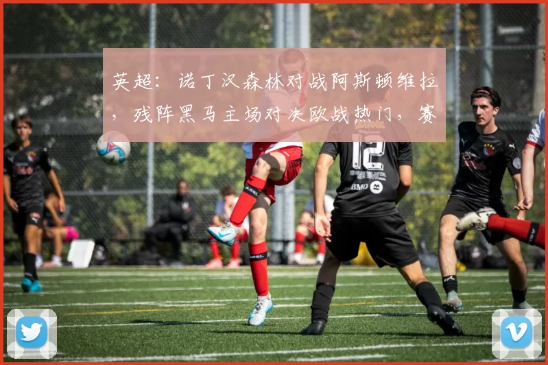 英超：诺丁汉森林对战阿斯顿维拉，残阵黑马主场对决欧战热门，赛事分析及比分预测_战术_欧冠_欧联