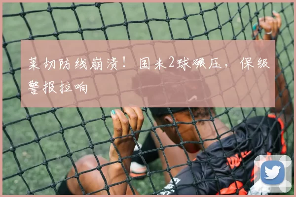 莱切防线崩溃！国米2球碾压，保级警报拉响