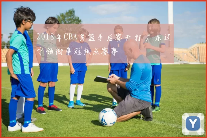 2018年CBA男篮季后赛开打 广东辽宁领衔争冠焦点赛事