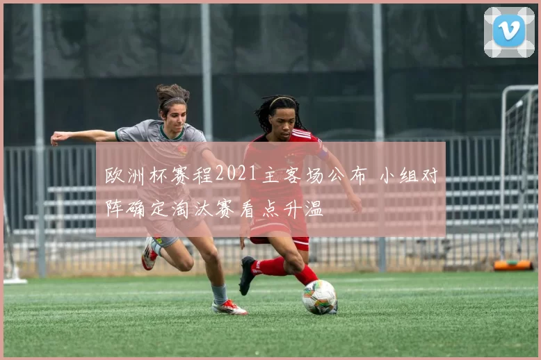 欧洲杯赛程2021主客场公布 小组对阵确定淘汰赛看点升温