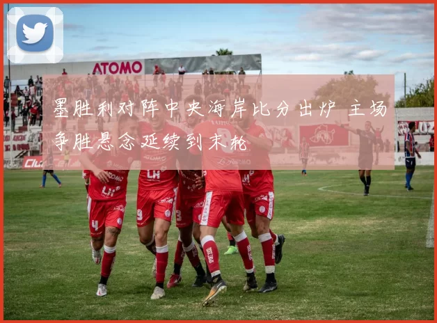 墨胜利对阵中央海岸比分出炉 主场争胜悬念延续到末轮