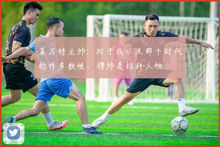 莱万特主帅：对于我以及那个时代的许多教练，穆帅是标杆人物