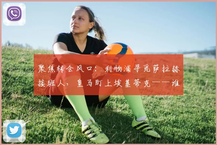 聚焦转会风口：利物浦寻觅萨拉赫接班人，皇马盯上埃基蒂克——谁能承受安菲尔德的热度？