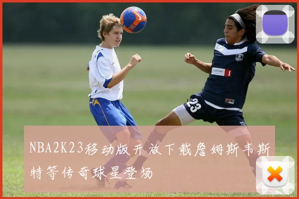 NBA2K23移动版开放下载詹姆斯韦斯特等传奇球星登场