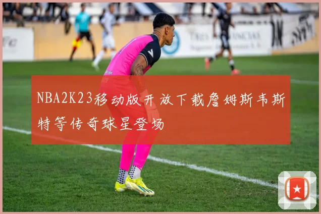 NBA2K23移动版开放下载詹姆斯韦斯特等传奇球星登场
