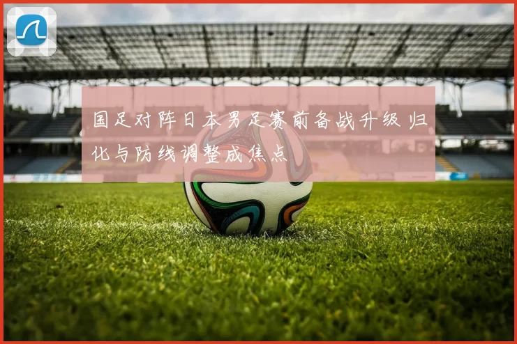 国足对阵日本男足赛前备战升级 归化与防线调整成焦点