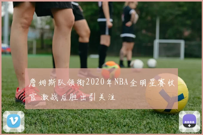 詹姆斯队领衔2020年NBA全明星赛收官 激战后胜出引关注