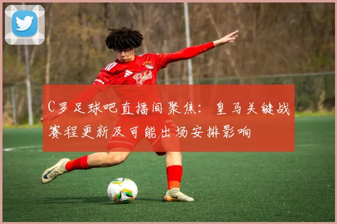 C罗足球吧直播间聚焦：皇马关键战赛程更新及可能出场安排影响