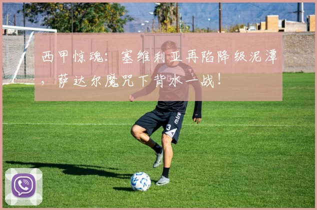 西甲惊魂：塞维利亚再陷降级泥潭，萨达尔魔咒下背水一战！