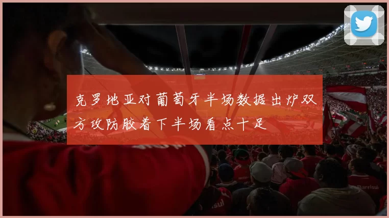 克罗地亚对葡萄牙半场数据出炉双方攻防胶着下半场看点十足