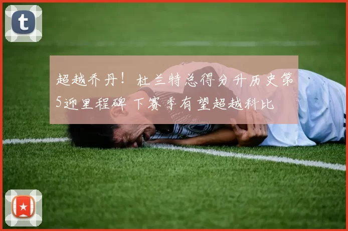 超越乔丹！杜兰特总得分升历史第5迎里程碑 下赛季有望超越科比