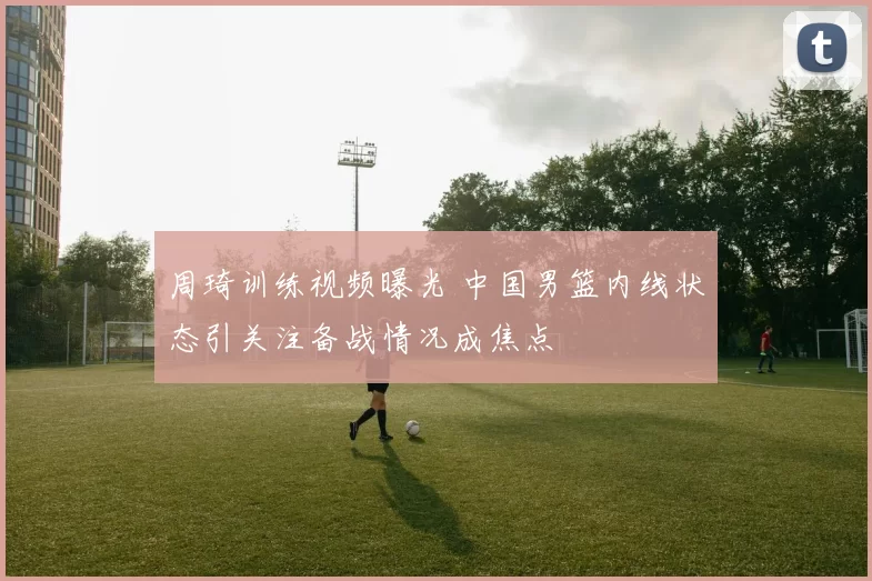周琦训练视频曝光 中国男篮内线状态引关注备战情况成焦点