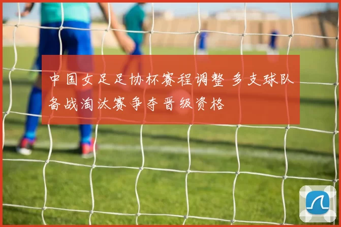 中国女足足协杯赛程调整 多支球队备战淘汰赛争夺晋级资格