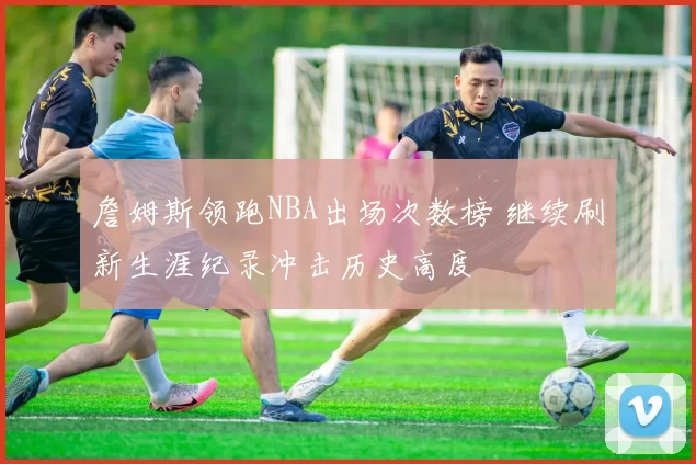 詹姆斯领跑NBA出场次数榜 继续刷新生涯纪录冲击历史高度