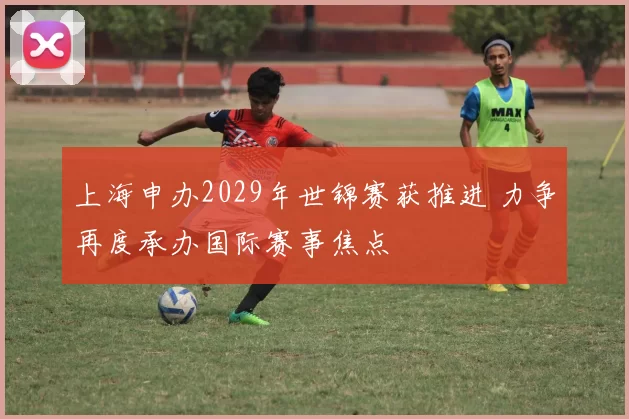 上海申办2029年世锦赛获推进 力争再度承办国际赛事焦点