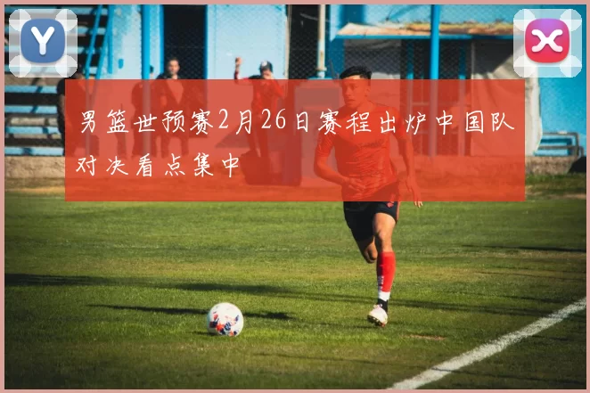 男篮世预赛2月26日赛程出炉中国队对决看点集中