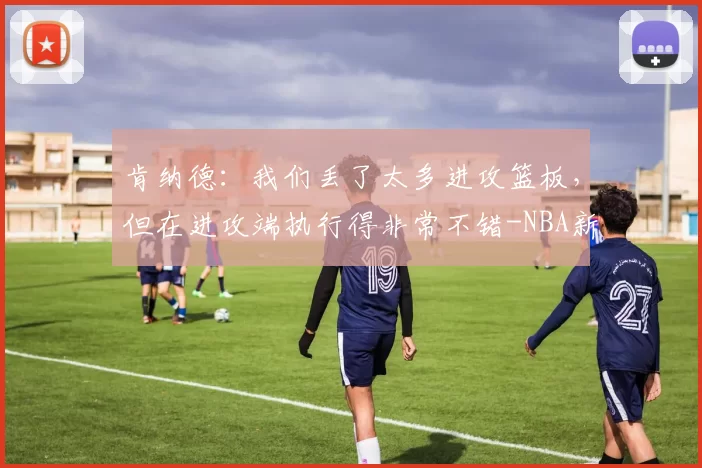 肯纳德：我们丢了太多进攻篮板，但在进攻端执行得非常不错-NBA新闻