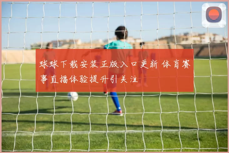 球球下载安装正版入口更新 体育赛事直播体验提升引关注