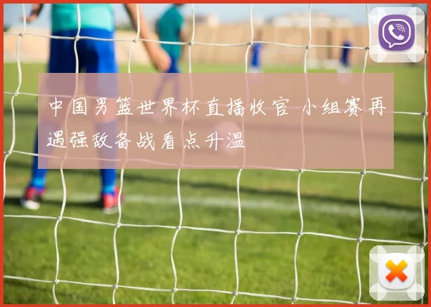 中国男篮世界杯直播收官 小组赛再遇强敌备战看点升温