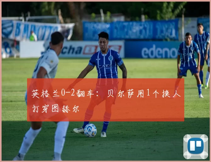 英格兰0-2翻车：贝尔萨用1个换人打穿图赫尔