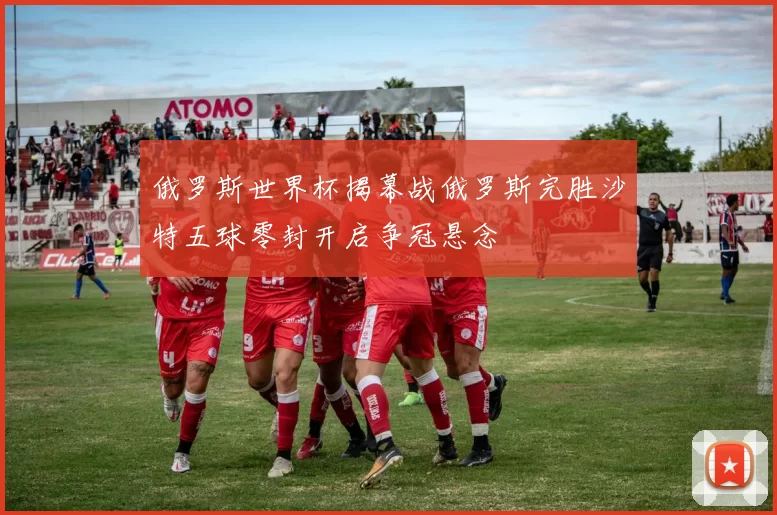 俄罗斯世界杯揭幕战俄罗斯完胜沙特五球零封开启争冠悬念